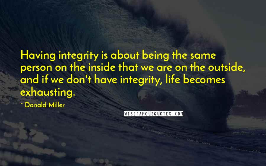 Donald Miller Quotes: Having integrity is about being the same person on the inside that we are on the outside, and if we don't have integrity, life becomes exhausting.