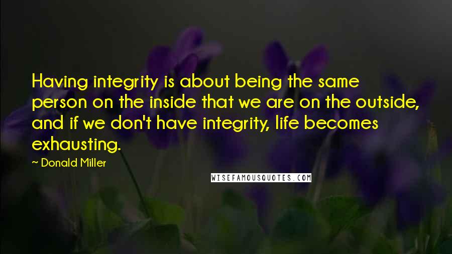 Donald Miller Quotes: Having integrity is about being the same person on the inside that we are on the outside, and if we don't have integrity, life becomes exhausting.