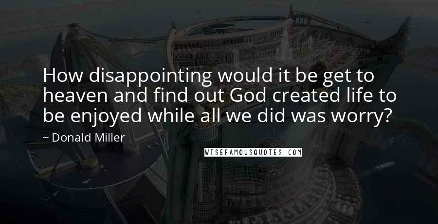 Donald Miller Quotes: How disappointing would it be get to heaven and find out God created life to be enjoyed while all we did was worry?