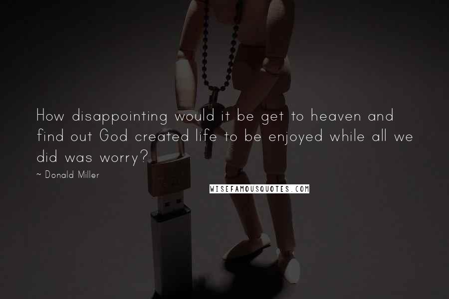 Donald Miller Quotes: How disappointing would it be get to heaven and find out God created life to be enjoyed while all we did was worry?