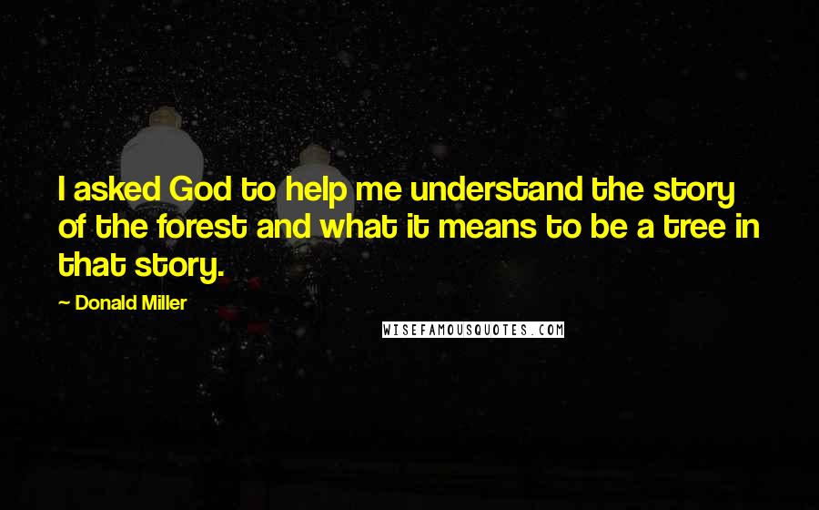 Donald Miller Quotes: I asked God to help me understand the story of the forest and what it means to be a tree in that story.