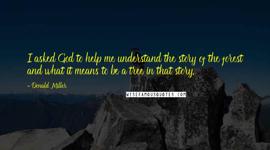 Donald Miller Quotes: I asked God to help me understand the story of the forest and what it means to be a tree in that story.