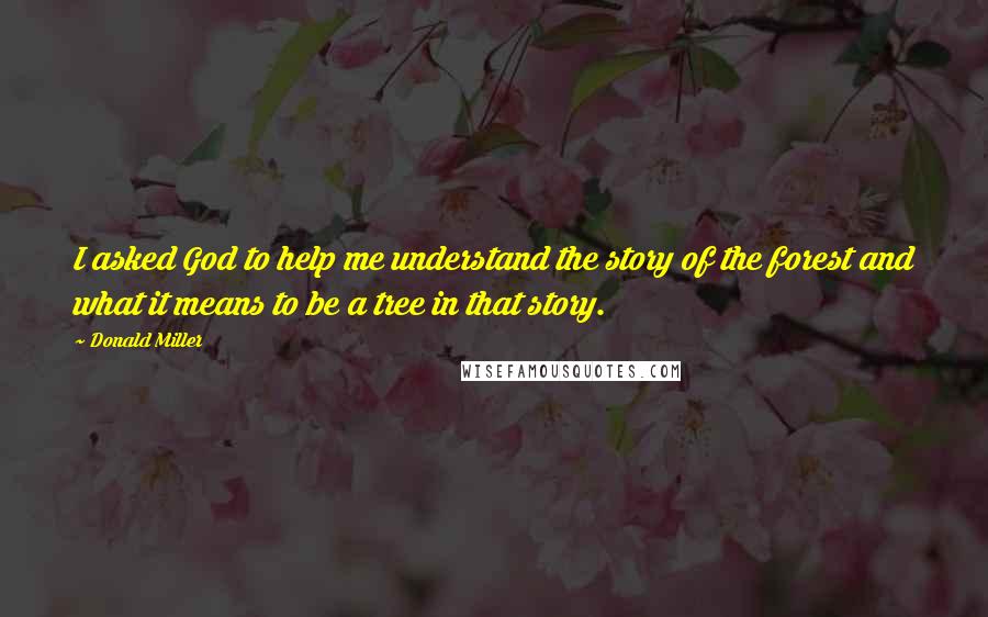 Donald Miller Quotes: I asked God to help me understand the story of the forest and what it means to be a tree in that story.