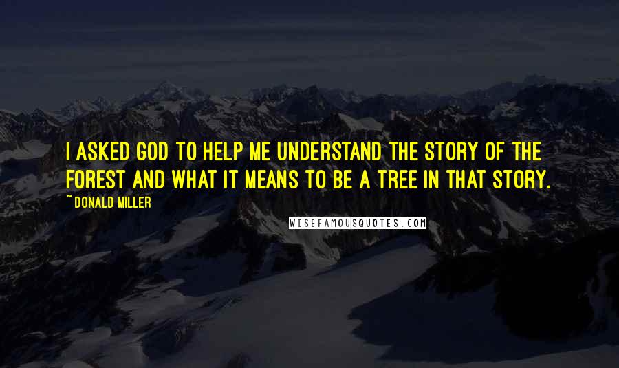 Donald Miller Quotes: I asked God to help me understand the story of the forest and what it means to be a tree in that story.