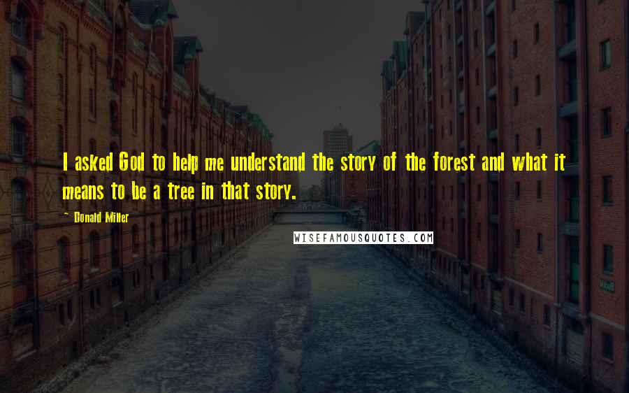 Donald Miller Quotes: I asked God to help me understand the story of the forest and what it means to be a tree in that story.