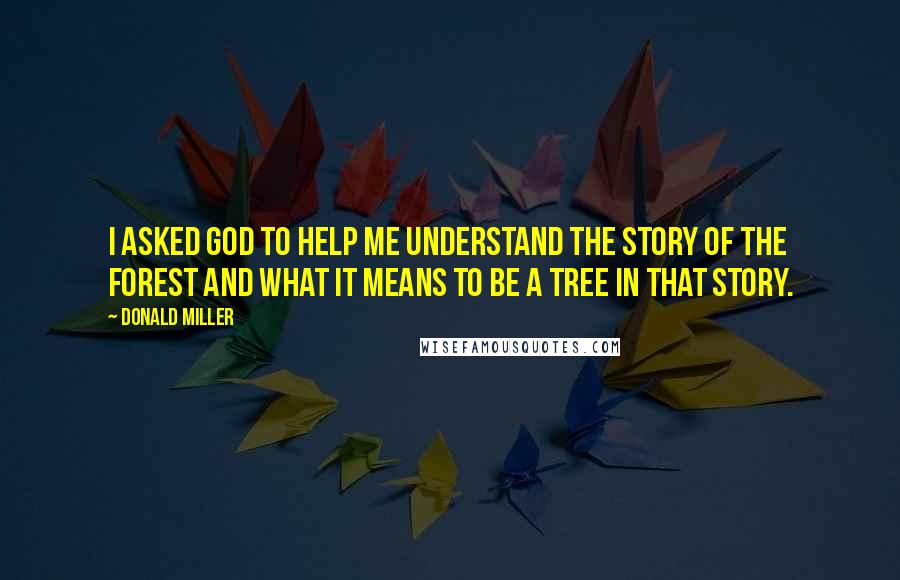 Donald Miller Quotes: I asked God to help me understand the story of the forest and what it means to be a tree in that story.