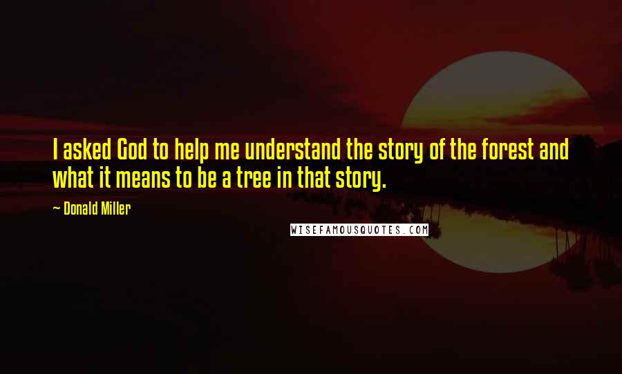 Donald Miller Quotes: I asked God to help me understand the story of the forest and what it means to be a tree in that story.