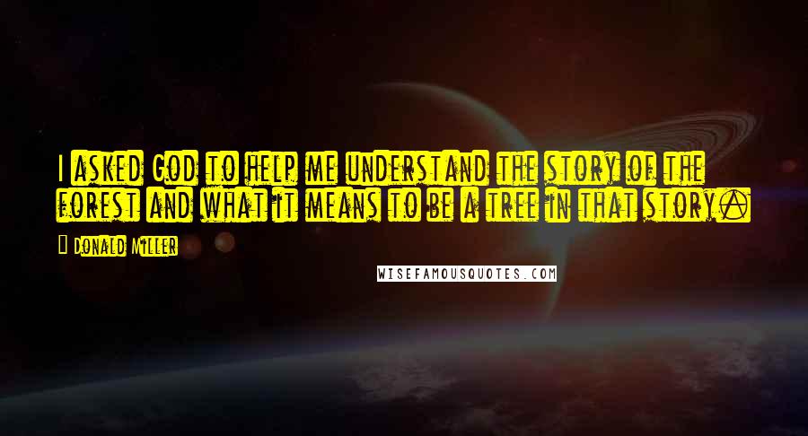 Donald Miller Quotes: I asked God to help me understand the story of the forest and what it means to be a tree in that story.