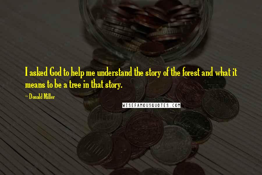 Donald Miller Quotes: I asked God to help me understand the story of the forest and what it means to be a tree in that story.