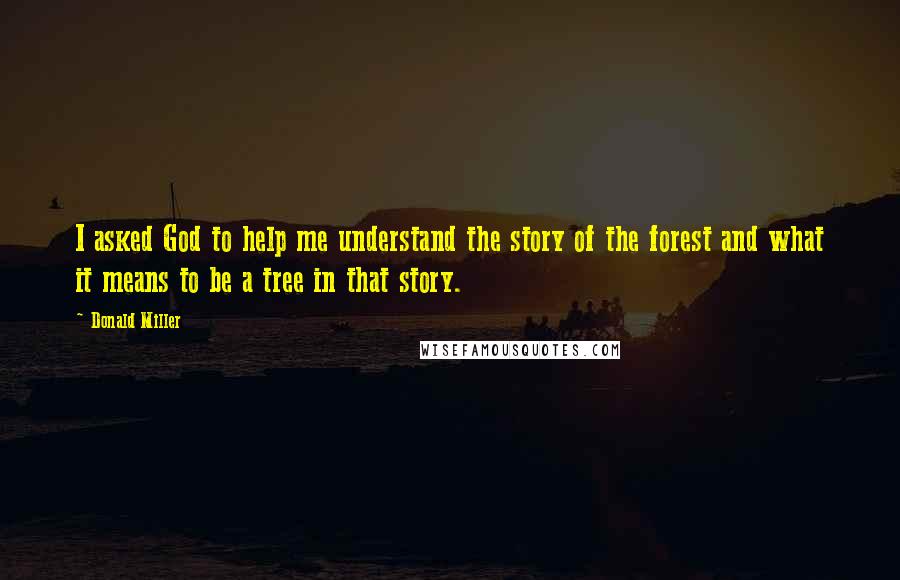 Donald Miller Quotes: I asked God to help me understand the story of the forest and what it means to be a tree in that story.