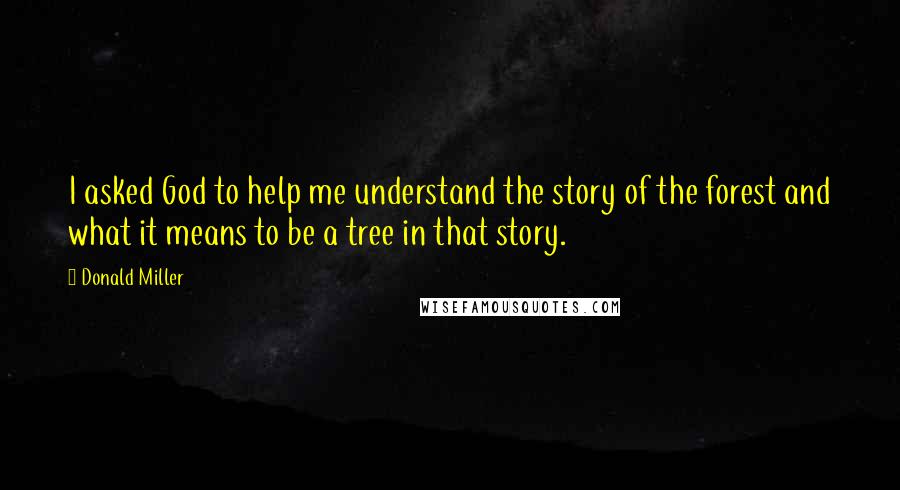Donald Miller Quotes: I asked God to help me understand the story of the forest and what it means to be a tree in that story.