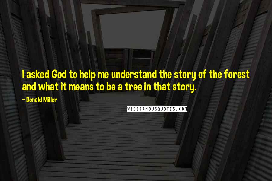 Donald Miller Quotes: I asked God to help me understand the story of the forest and what it means to be a tree in that story.