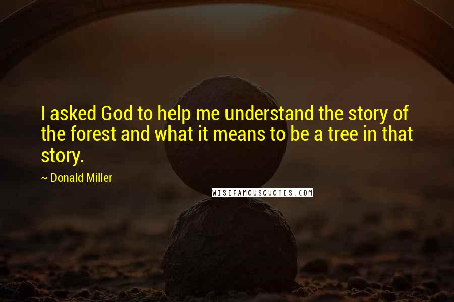 Donald Miller Quotes: I asked God to help me understand the story of the forest and what it means to be a tree in that story.