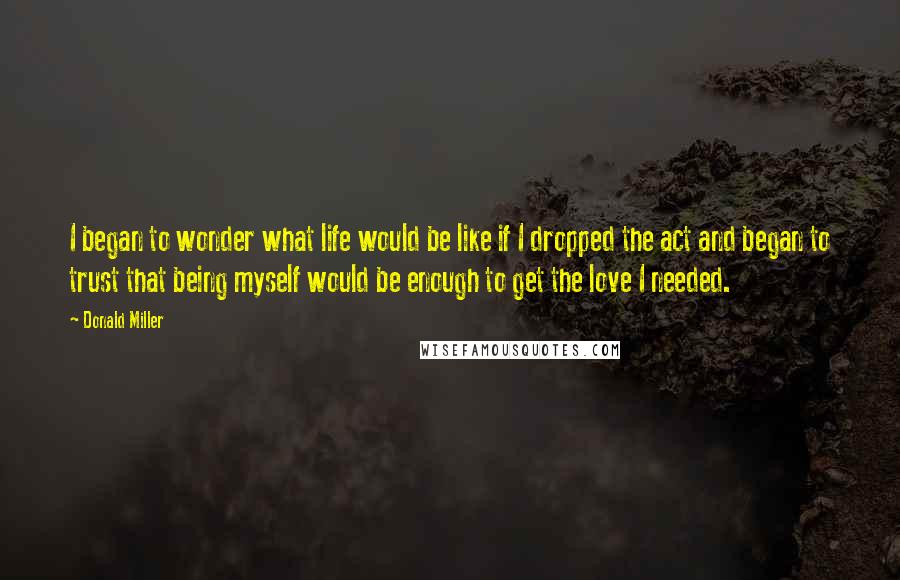 Donald Miller Quotes: I began to wonder what life would be like if I dropped the act and began to trust that being myself would be enough to get the love I needed.