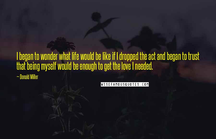 Donald Miller Quotes: I began to wonder what life would be like if I dropped the act and began to trust that being myself would be enough to get the love I needed.