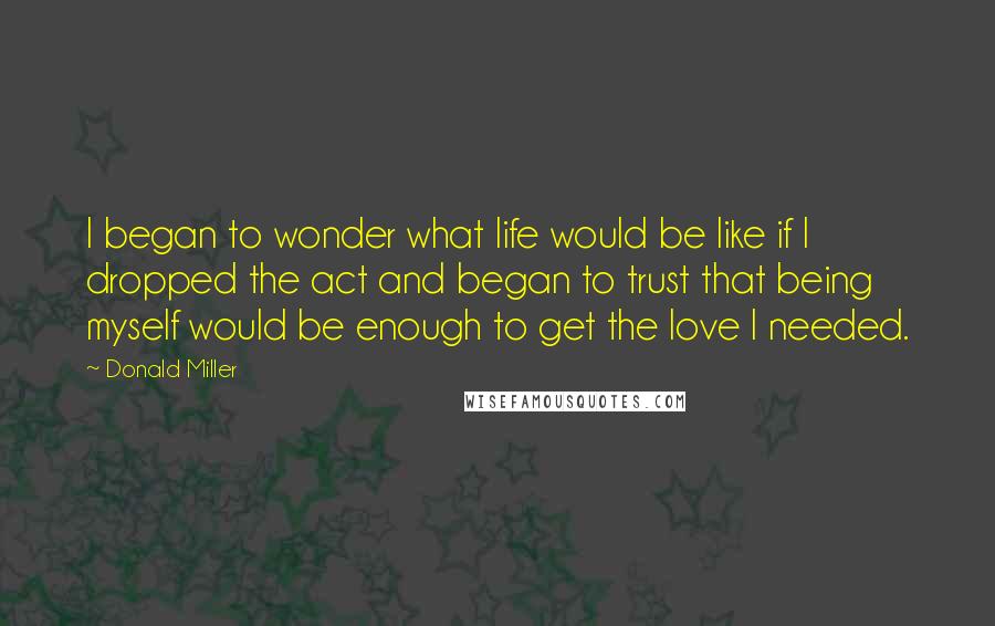 Donald Miller Quotes: I began to wonder what life would be like if I dropped the act and began to trust that being myself would be enough to get the love I needed.