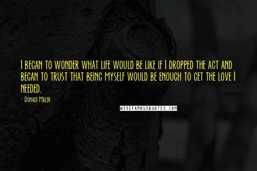 Donald Miller Quotes: I began to wonder what life would be like if I dropped the act and began to trust that being myself would be enough to get the love I needed.