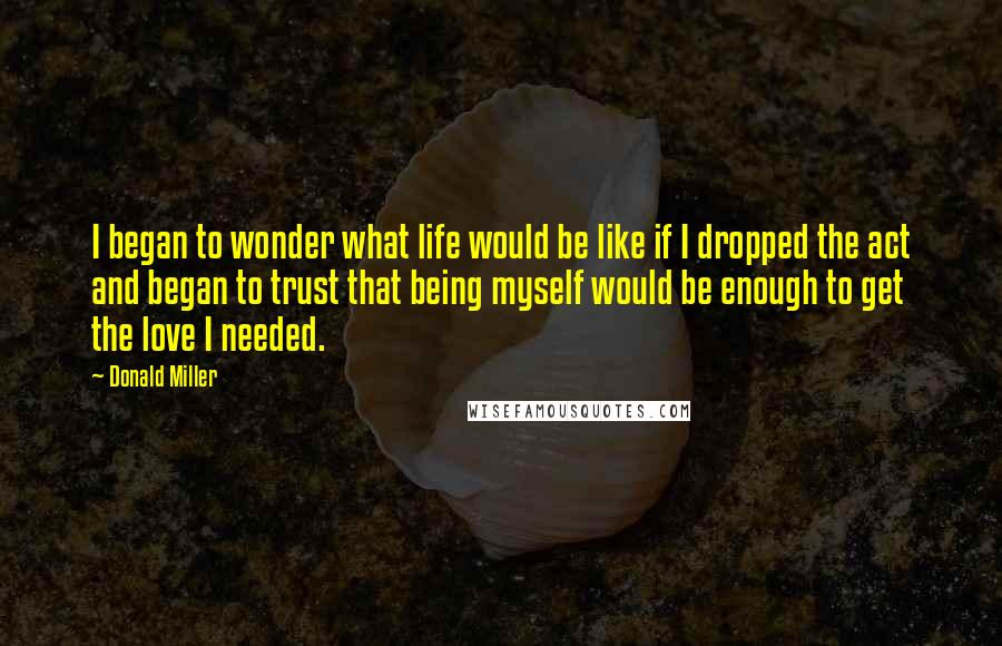 Donald Miller Quotes: I began to wonder what life would be like if I dropped the act and began to trust that being myself would be enough to get the love I needed.