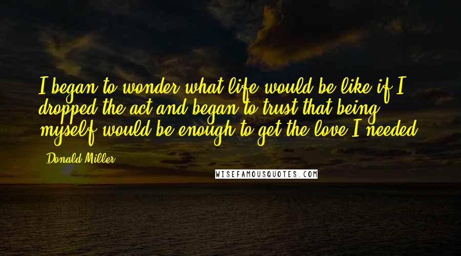 Donald Miller Quotes: I began to wonder what life would be like if I dropped the act and began to trust that being myself would be enough to get the love I needed.