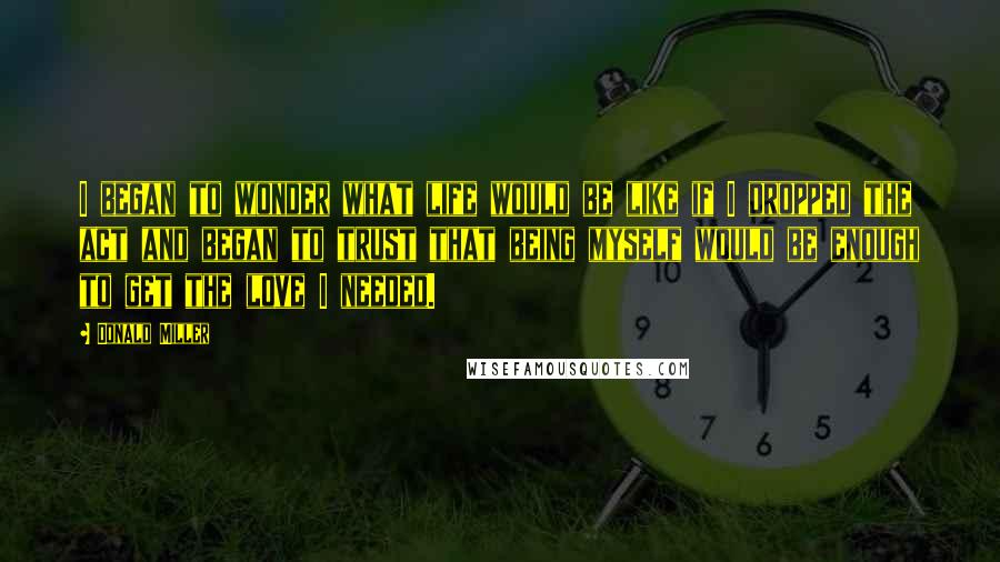 Donald Miller Quotes: I began to wonder what life would be like if I dropped the act and began to trust that being myself would be enough to get the love I needed.