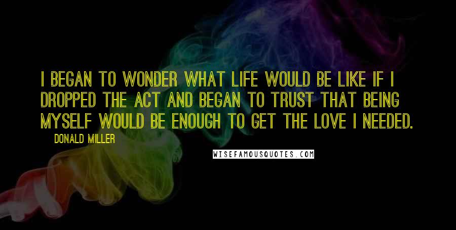 Donald Miller Quotes: I began to wonder what life would be like if I dropped the act and began to trust that being myself would be enough to get the love I needed.