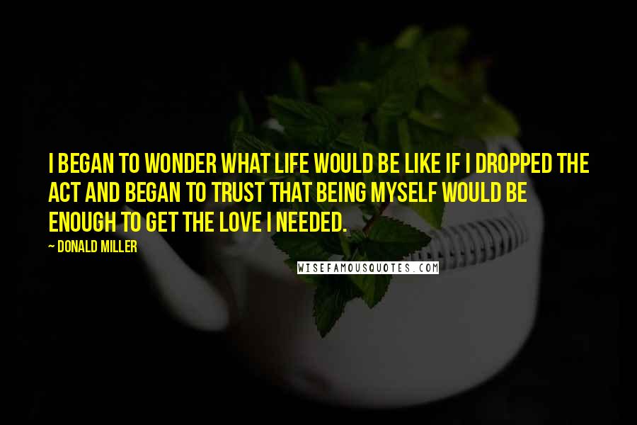 Donald Miller Quotes: I began to wonder what life would be like if I dropped the act and began to trust that being myself would be enough to get the love I needed.