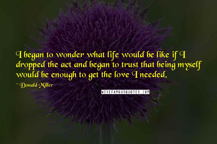Donald Miller Quotes: I began to wonder what life would be like if I dropped the act and began to trust that being myself would be enough to get the love I needed.