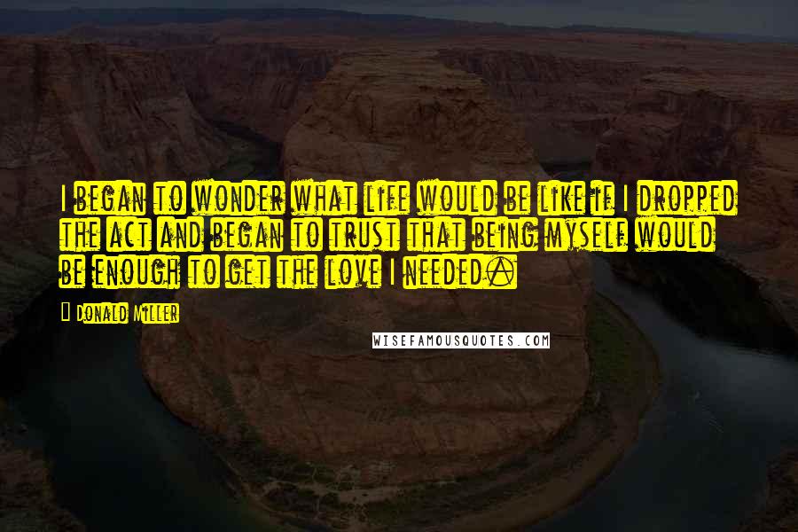 Donald Miller Quotes: I began to wonder what life would be like if I dropped the act and began to trust that being myself would be enough to get the love I needed.