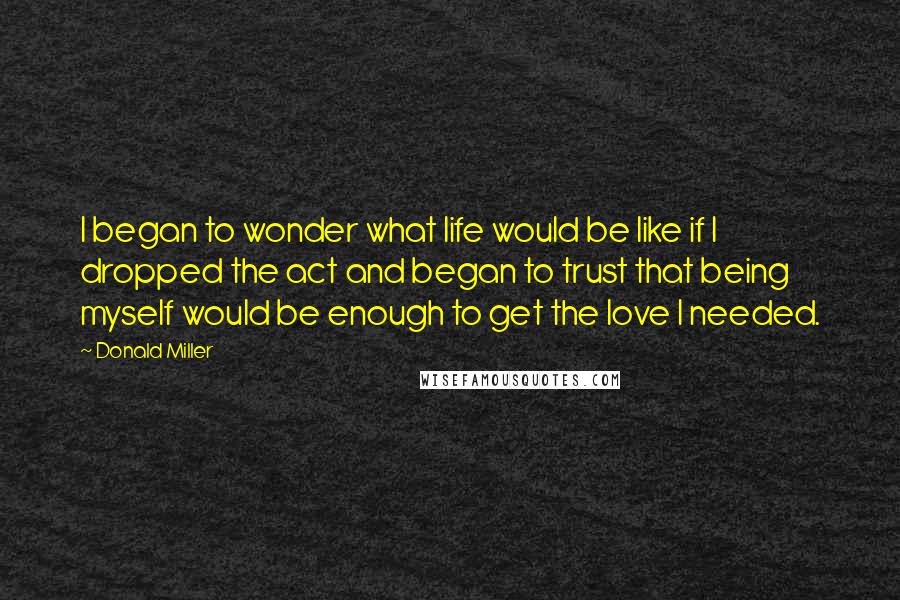 Donald Miller Quotes: I began to wonder what life would be like if I dropped the act and began to trust that being myself would be enough to get the love I needed.