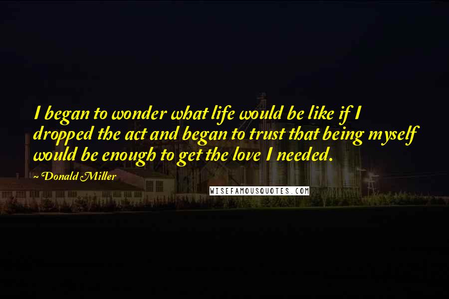 Donald Miller Quotes: I began to wonder what life would be like if I dropped the act and began to trust that being myself would be enough to get the love I needed.