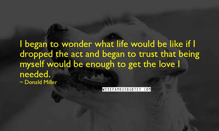 Donald Miller Quotes: I began to wonder what life would be like if I dropped the act and began to trust that being myself would be enough to get the love I needed.