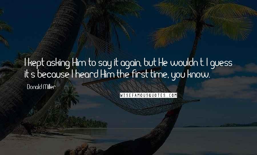 Donald Miller Quotes: I kept asking Him to say it again, but He wouldn't. I guess it's because I heard Him the first time, you know.
