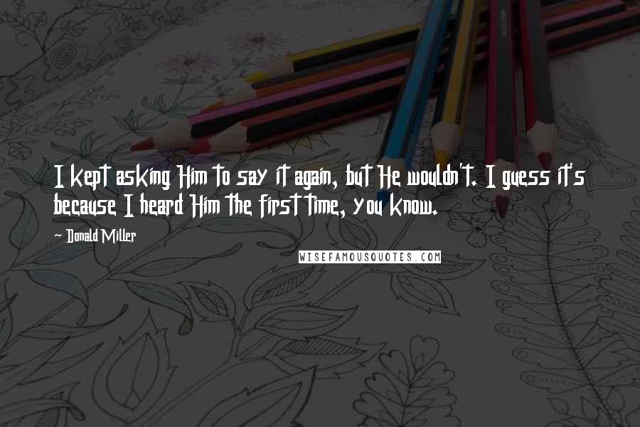 Donald Miller Quotes: I kept asking Him to say it again, but He wouldn't. I guess it's because I heard Him the first time, you know.