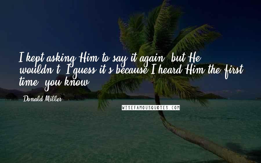 Donald Miller Quotes: I kept asking Him to say it again, but He wouldn't. I guess it's because I heard Him the first time, you know.