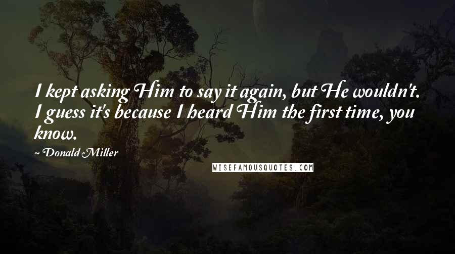 Donald Miller Quotes: I kept asking Him to say it again, but He wouldn't. I guess it's because I heard Him the first time, you know.