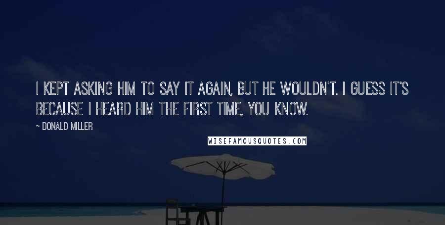 Donald Miller Quotes: I kept asking Him to say it again, but He wouldn't. I guess it's because I heard Him the first time, you know.