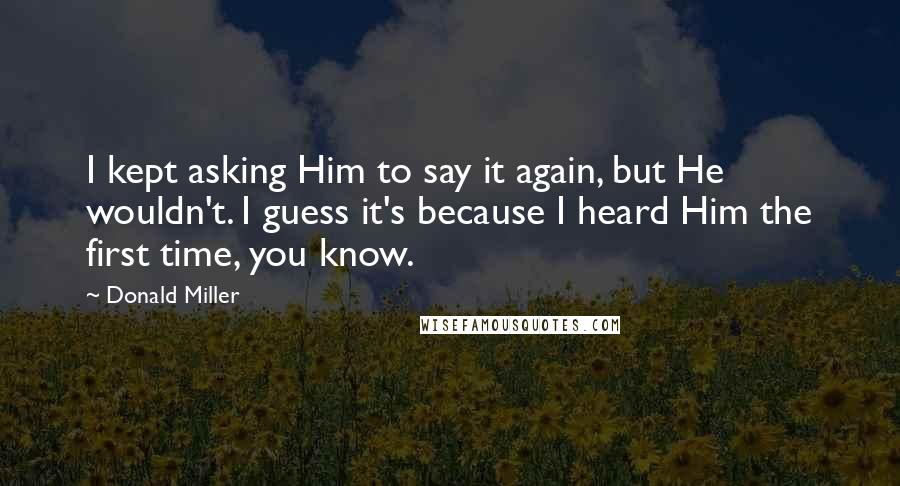 Donald Miller Quotes: I kept asking Him to say it again, but He wouldn't. I guess it's because I heard Him the first time, you know.