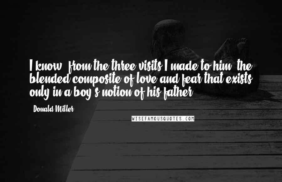 Donald Miller Quotes: I know, from the three visits I made to him, the blended composite of love and fear that exists only in a boy's notion of his father.