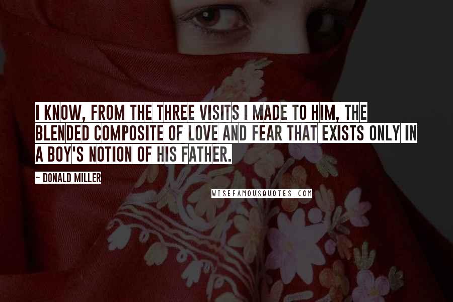 Donald Miller Quotes: I know, from the three visits I made to him, the blended composite of love and fear that exists only in a boy's notion of his father.