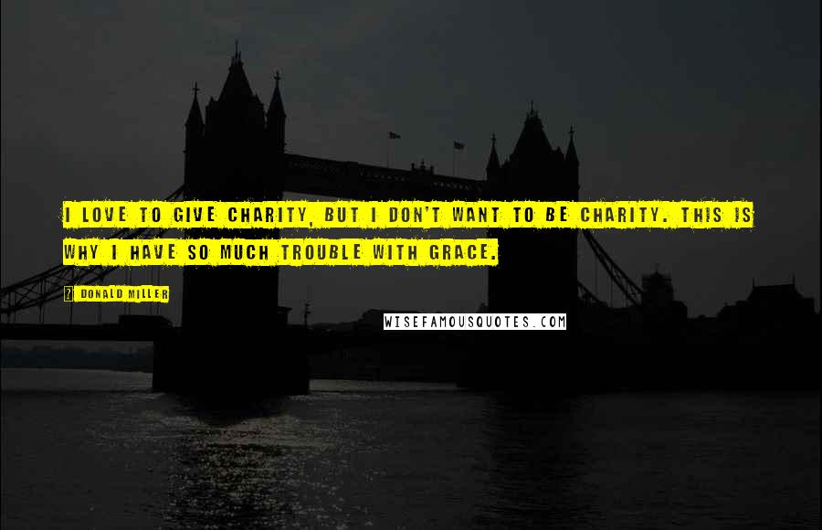 Donald Miller Quotes: I love to give charity, but I don't want to be charity. This is why I have so much trouble with grace.