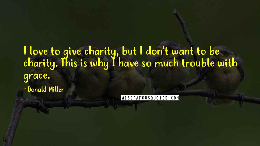 Donald Miller Quotes: I love to give charity, but I don't want to be charity. This is why I have so much trouble with grace.