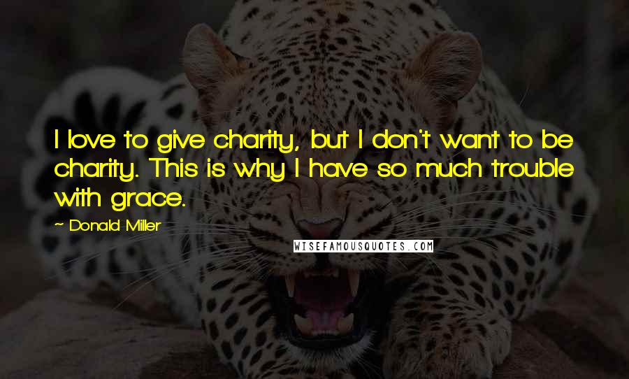 Donald Miller Quotes: I love to give charity, but I don't want to be charity. This is why I have so much trouble with grace.