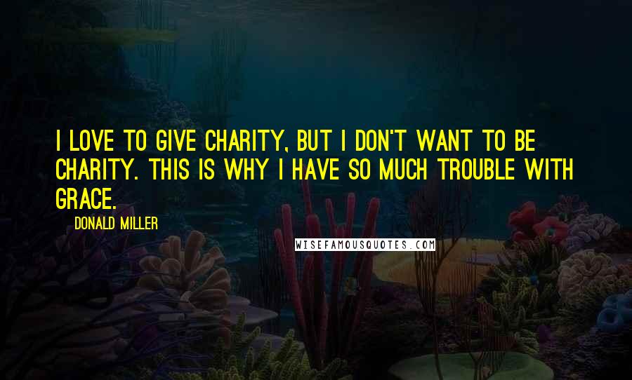 Donald Miller Quotes: I love to give charity, but I don't want to be charity. This is why I have so much trouble with grace.