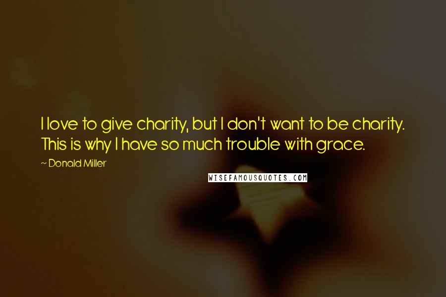 Donald Miller Quotes: I love to give charity, but I don't want to be charity. This is why I have so much trouble with grace.