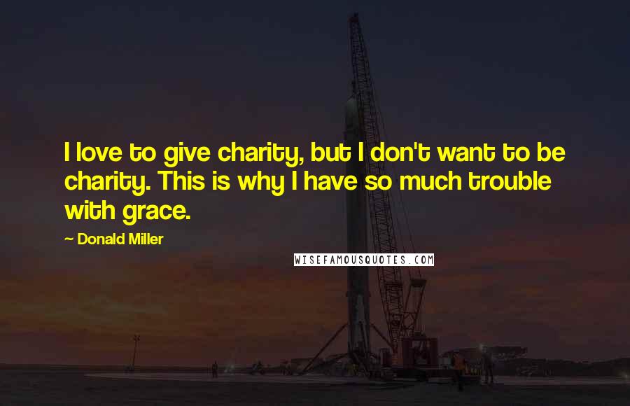 Donald Miller Quotes: I love to give charity, but I don't want to be charity. This is why I have so much trouble with grace.