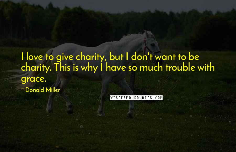 Donald Miller Quotes: I love to give charity, but I don't want to be charity. This is why I have so much trouble with grace.