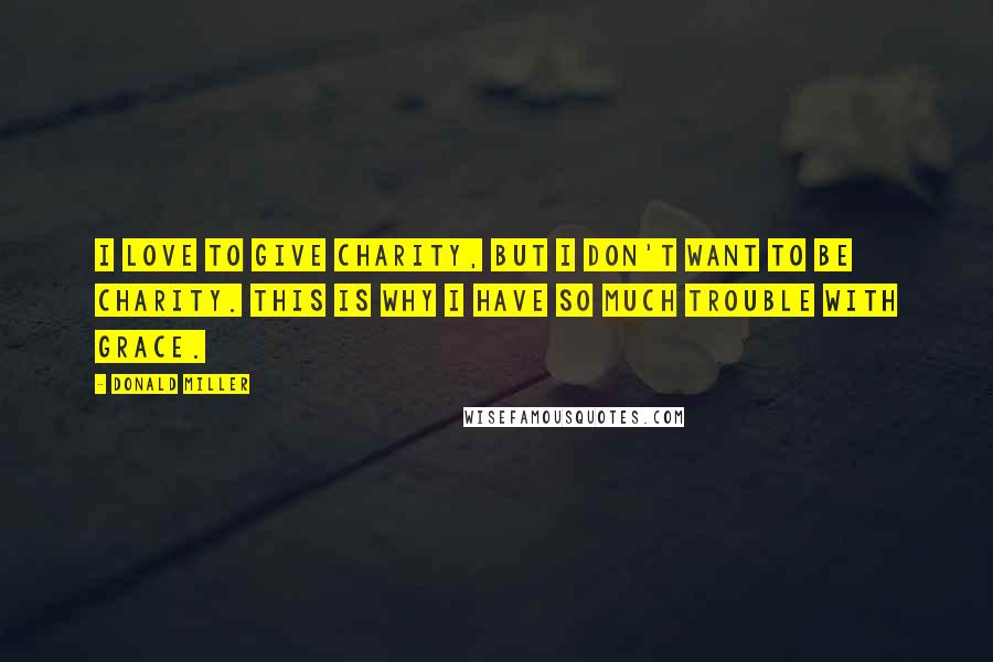 Donald Miller Quotes: I love to give charity, but I don't want to be charity. This is why I have so much trouble with grace.