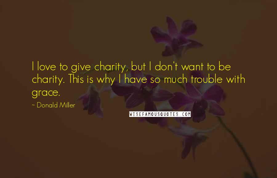 Donald Miller Quotes: I love to give charity, but I don't want to be charity. This is why I have so much trouble with grace.