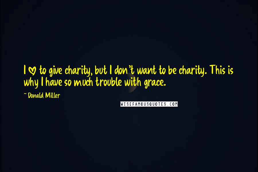 Donald Miller Quotes: I love to give charity, but I don't want to be charity. This is why I have so much trouble with grace.