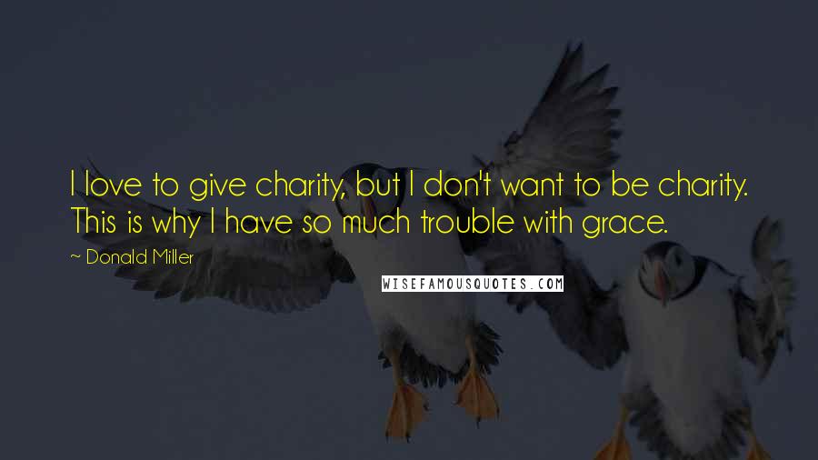 Donald Miller Quotes: I love to give charity, but I don't want to be charity. This is why I have so much trouble with grace.
